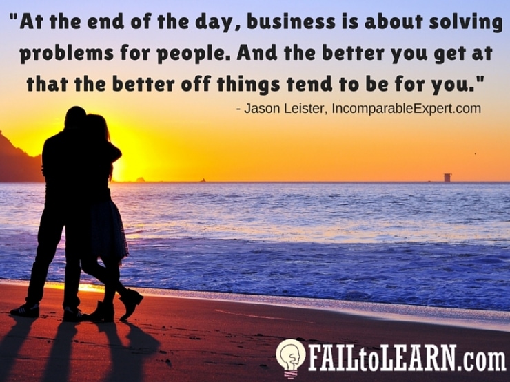 Jason Leister-At the end of the day, business is about solving problems for people. And the better you get at that the better off things tend to be for you.