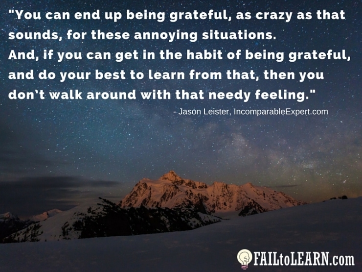 Jason Leister-You can end up being grateful, as crazy as that sounds, for these annoying situations. And, if you can get in the habit of being grateful, and do your best to learn from that, then you don’t walk around with that needy feeling.