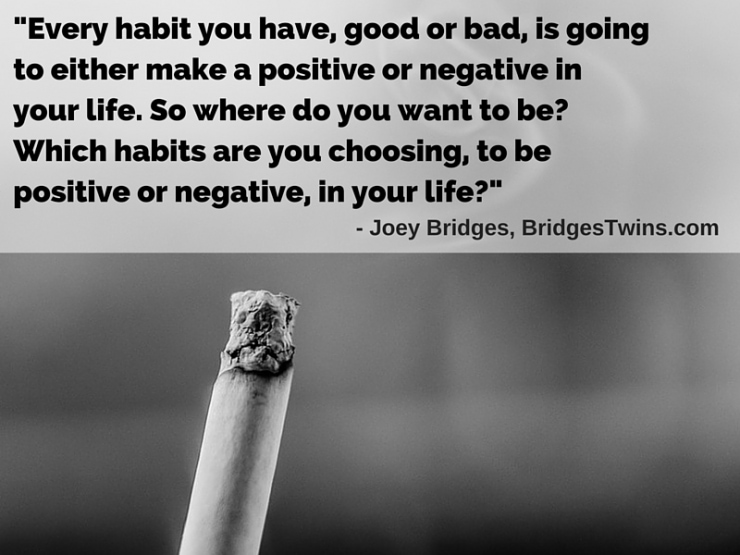 Joey Bridges-Every habit you have, good or bad, is going to either make a positive or negative in your life. So where do you want to be? Which habits are you choosing, to be positive or negative, in your life?