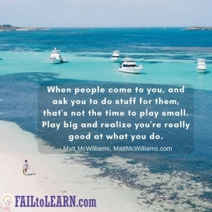 When people come to you, and ask you to do stuff for them, that's not the time to play small. Play big and realize you're really good at what you do.-Matt McWilliams