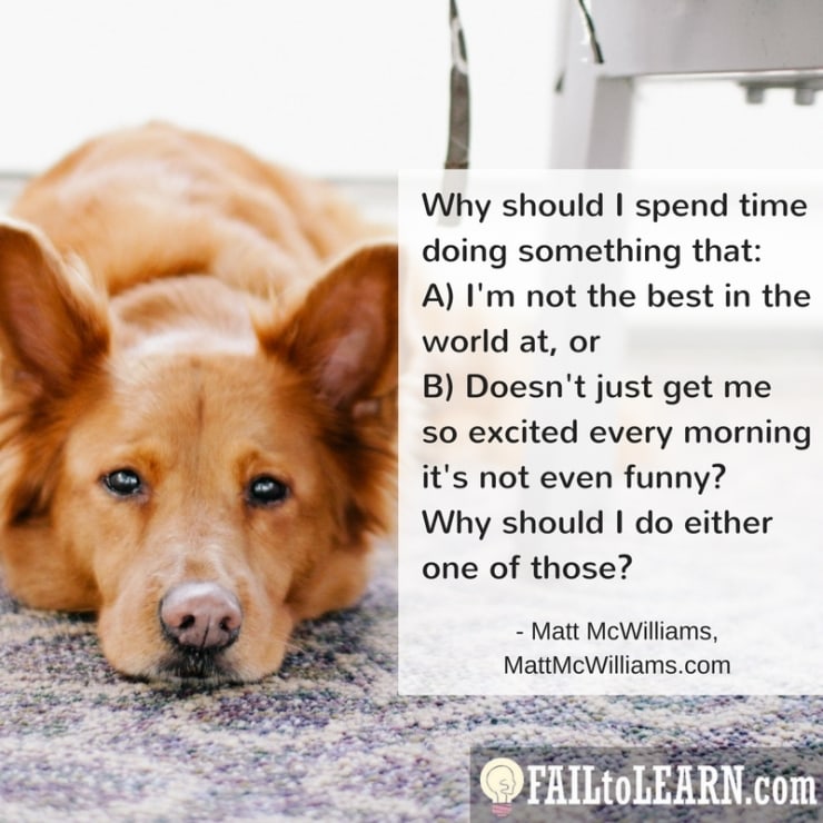 Why should I spend time doing something that either A) I'm not the best in the world at, or B) Doesn't just get me so excited every morning it's not even funny? Why should I do either one of those?-Matt McWilliams