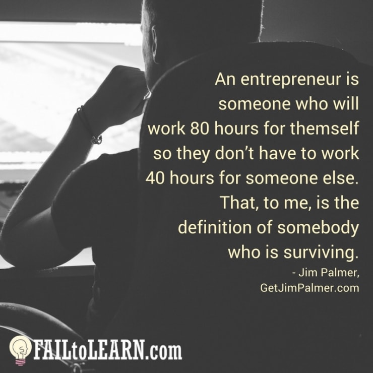 An entrepreneur is someone who will work 80 hours for themself so they don’t have to work 40 hours for someone else. That, to me, is the definition of somebody who is surviving.-Jim Palmer
