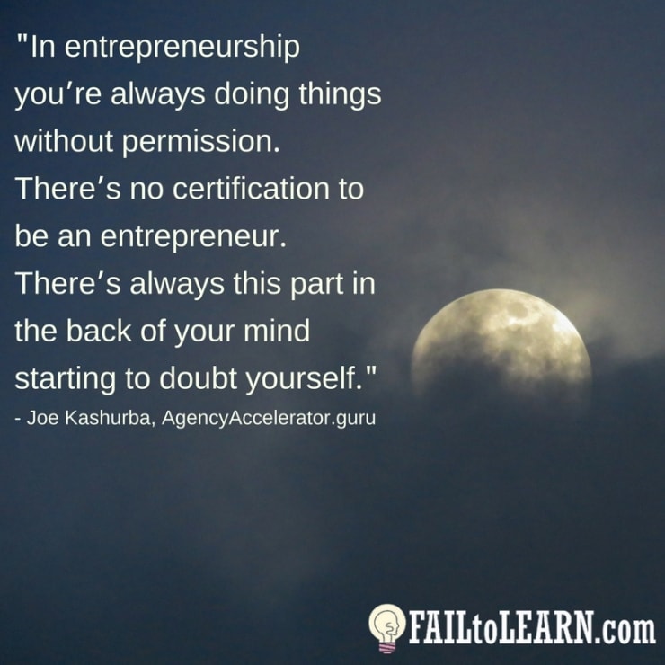In entrepreneurship you’re always doing things without permission. There’s no certification to be an entrepreneur. There’s always this part in the back of your mind starting to doubt yourself.-Joe Kashurba