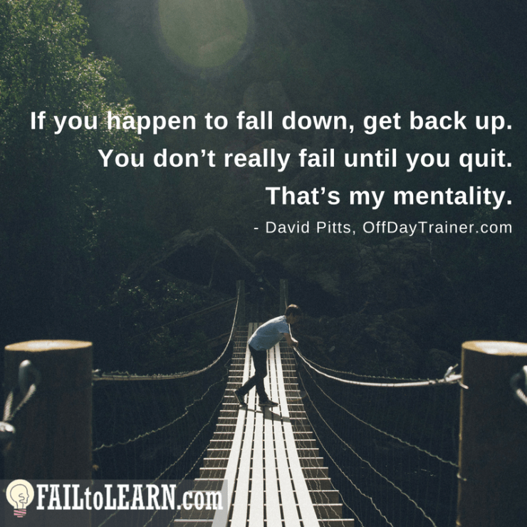 If you happen to fall down, get back up. You don’t really fail until you quit. That’s my mentality. - David Pitts