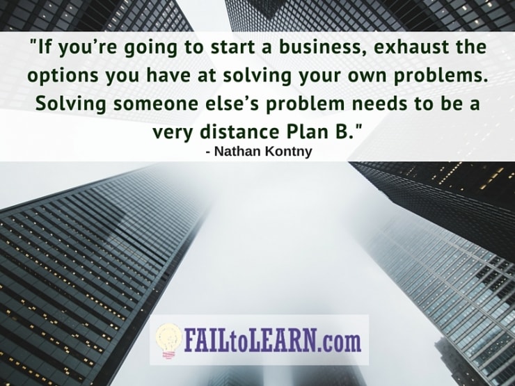 If you’re going to start a business it hast to be to exhaust the options you have at solving your own problems. Solving someone else’s problem needs to be a very distance Plan B.