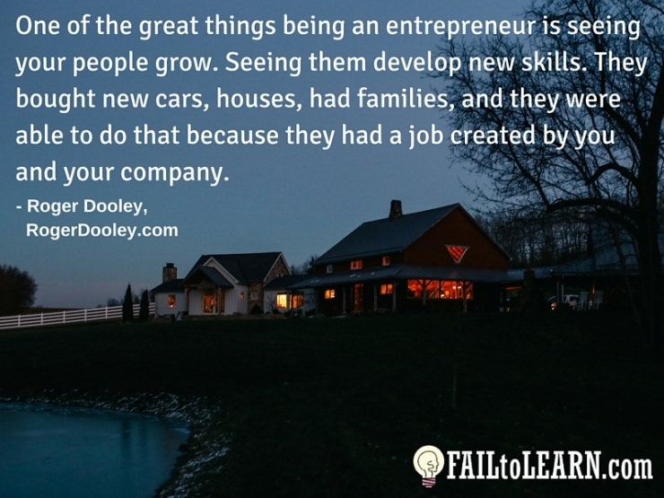 Roger Dooley - One of the great things being an entrepreneur is seeing your people grow. Seeing them develop new skills. They bought new cars, houses, had families, and they were able to do that because they had a job created by you and your company.