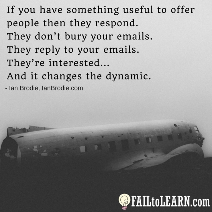 If you have something useful to offer people then they respond. They don’t bury your emails. They reply to your emails. They’re interested... And it changes the dynamic. - Ian Brodie