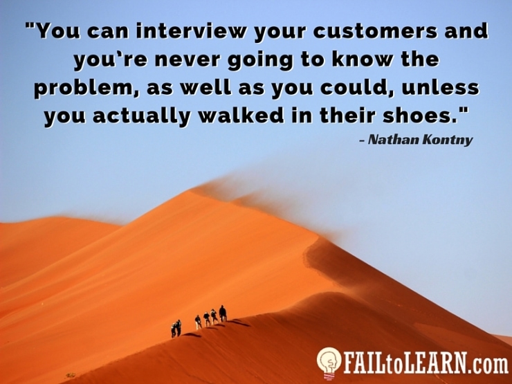 You can interview your customers and you’re never going to know the problem, as well as you could, unless you actually walked in their shoes.